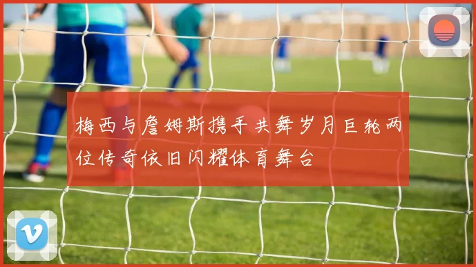 梅西与詹姆斯携手共舞岁月巨轮两位传奇依旧闪耀体育舞台