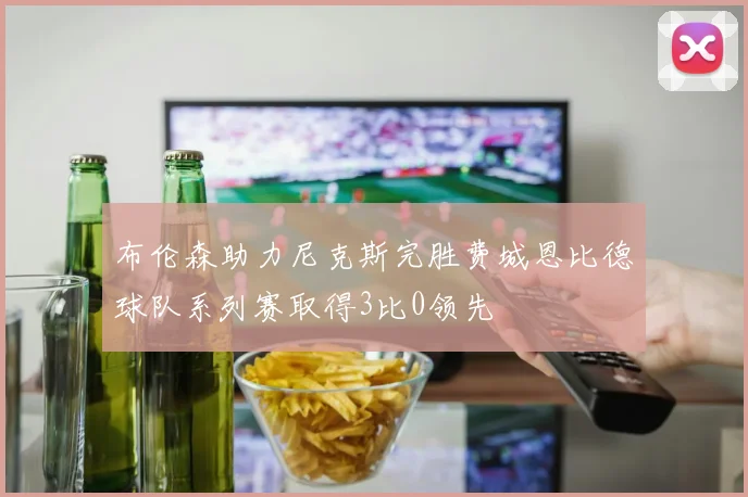 布伦森助力尼克斯完胜费城恩比德球队系列赛取得3比0领先