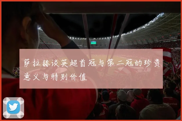 萨拉赫谈英超首冠与第二冠的珍贵意义与特别价值