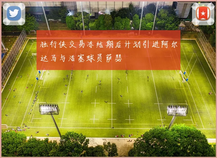 独行侠交易冻结期后计划引进阿尔达马与活塞球员萨瑟