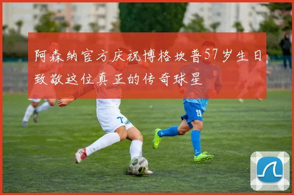阿森纳官方庆祝博格坎普57岁生日致敬这位真正的传奇球星