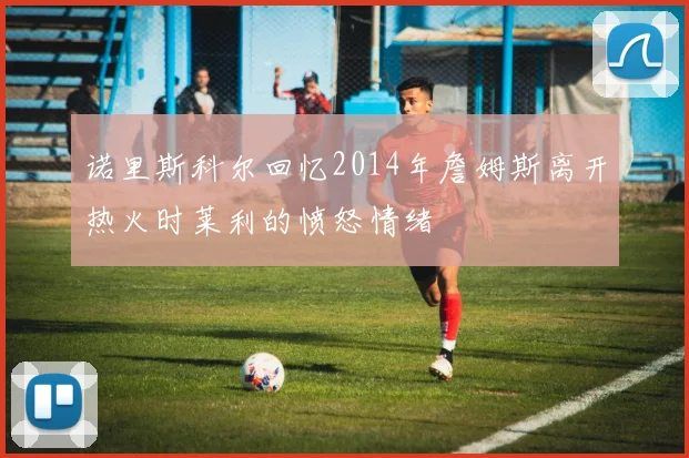 诺里斯科尔回忆2014年詹姆斯离开热火时莱利的愤怒情绪