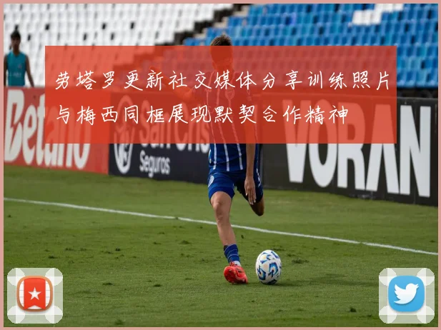 劳塔罗更新社交媒体分享训练照片与梅西同框展现默契合作精神