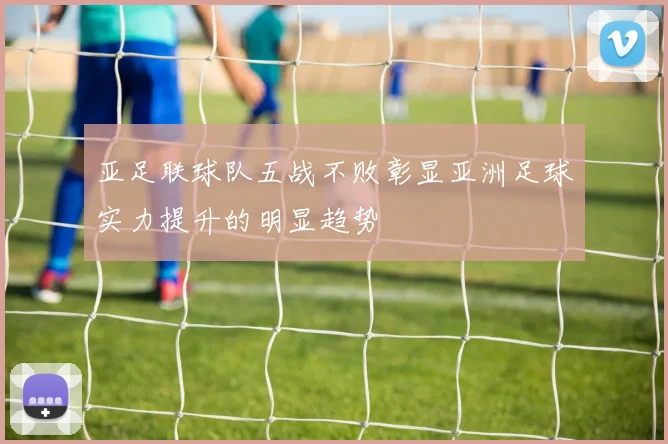 亚足联球队五战不败彰显亚洲足球实力提升的明显趋势