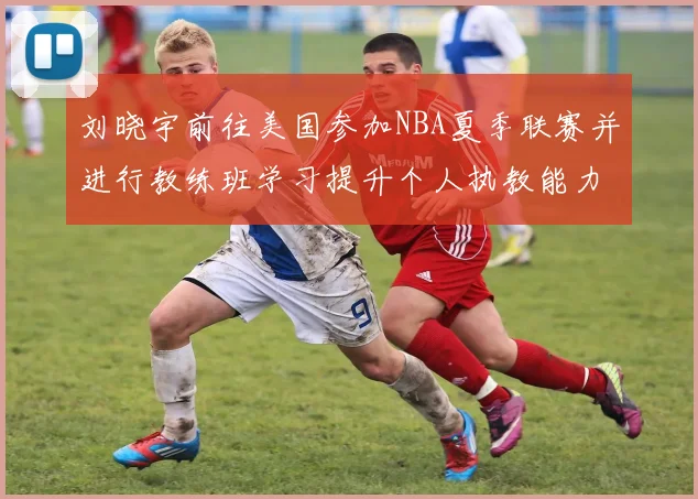 刘晓宇前往美国参加NBA夏季联赛并进行教练班学习提升个人执教能力