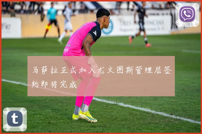 马萨拉正式加入尤文图斯管理层签约即将完成