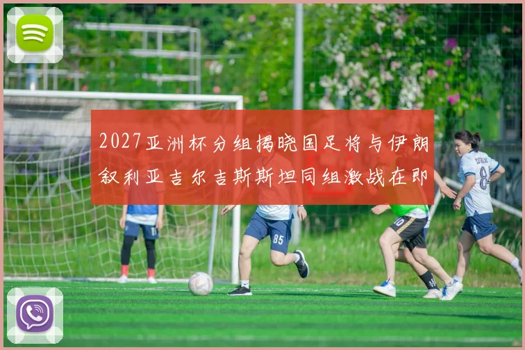 2027亚洲杯分组揭晓国足将与伊朗叙利亚吉尔吉斯斯坦同组激战在即