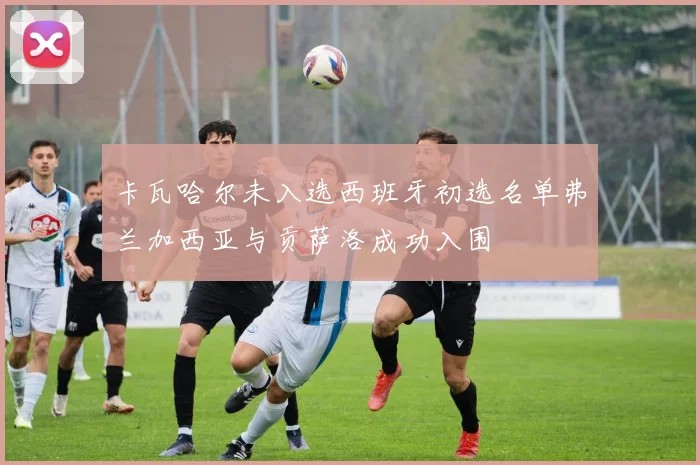 卡瓦哈尔未入选西班牙初选名单弗兰加西亚与贡萨洛成功入围