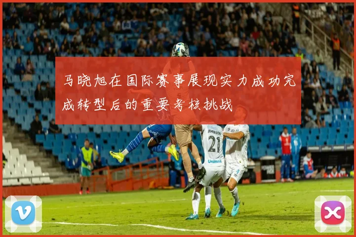 马晓旭在国际赛事展现实力成功完成转型后的重要考核挑战