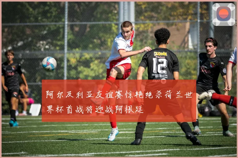阿尔及利亚友谊赛惊艳绝杀荷兰世界杯首战将迎战阿根廷