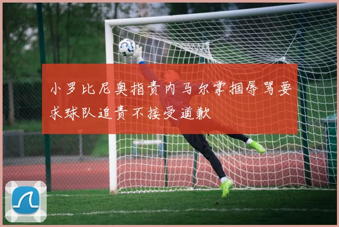小罗比尼奥指责内马尔掌掴辱骂要求球队追责不接受道歉