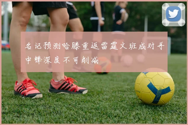 名记预测哈滕重返雷霆文班成对手中锋深度不可削减